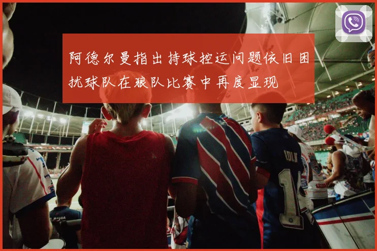 阿德尔曼指出持球控运问题依旧困扰球队在狼队比赛中再度显现