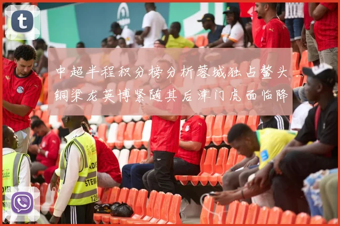 中超半程积分榜分析蓉城独占鳌头铜梁龙英博紧随其后津门虎面临降级危机