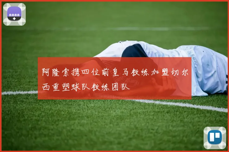 阿隆索携四位前皇马教练加盟切尔西重塑球队教练团队
