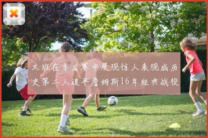 文班在季后赛中展现惊人表现成历史第二人追平詹姆斯16年经典战役记录