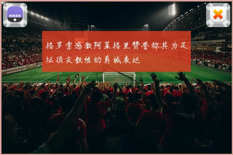 格罗索感激阿莱格里赞誉称其为足坛顶尖教练的真诚表达