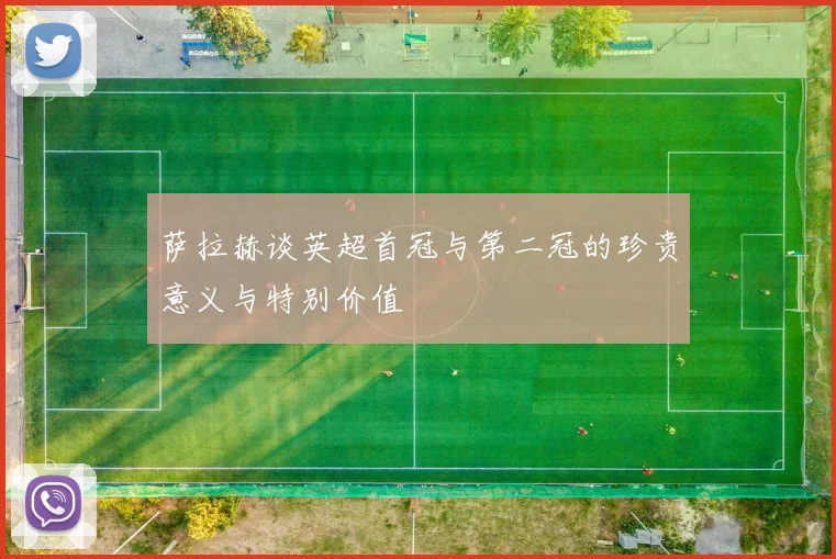 萨拉赫谈英超首冠与第二冠的珍贵意义与特别价值